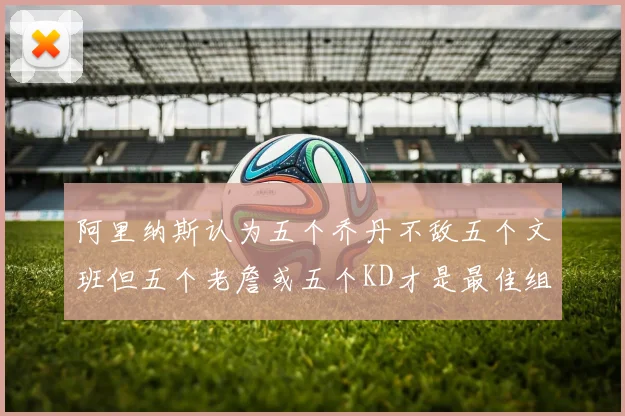 阿里纳斯认为五个乔丹不敌五个文班但五个老詹或五个KD才是最佳组合