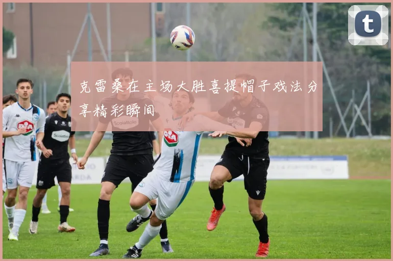 克雷桑在主场大胜喜提帽子戏法分享精彩瞬间