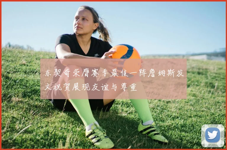 东契奇荣膺赛季最佳一阵詹姆斯发文祝贺展现友谊与尊重