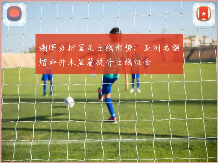 谢晖分析国足出线形势：亚洲名额增加并未显著提升出线机会
