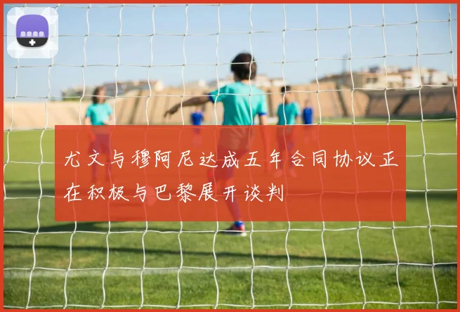 尤文与穆阿尼达成五年合同协议正在积极与巴黎展开谈判