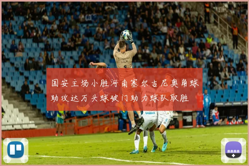 国安主场小胜河南塞尔吉尼奥角球助攻达万头球破门助力球队取胜
