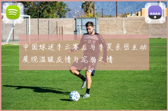 中国球迷李云赛后与李昊亲密互动展现温暖友情与宠溺之情