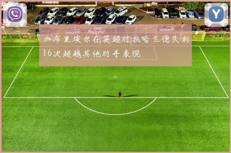 加布里埃尔在英超对抗哈兰德失利16次超越其他对手表现