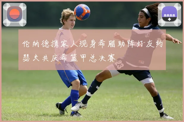 伦纳德携家人现身希腊助阵好友约瑟夫共庆希篮甲总决赛
