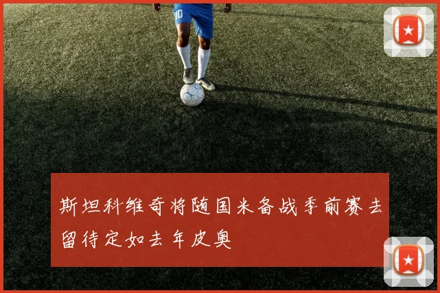 斯坦科维奇将随国米备战季前赛去留待定如去年皮奥