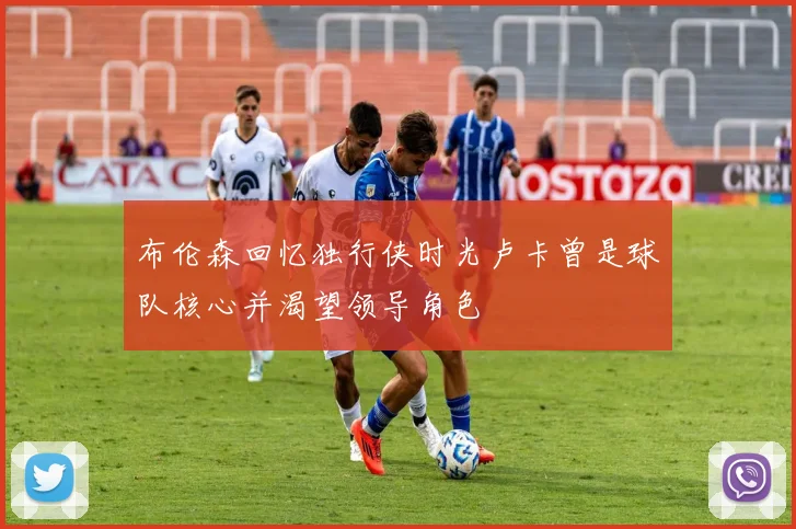 布伦森回忆独行侠时光卢卡曾是球队核心并渴望领导角色