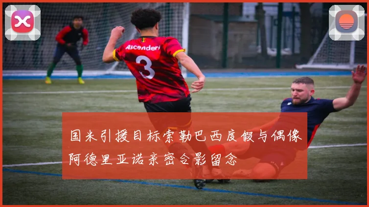 国米引援目标索勒巴西度假与偶像阿德里亚诺亲密合影留念
