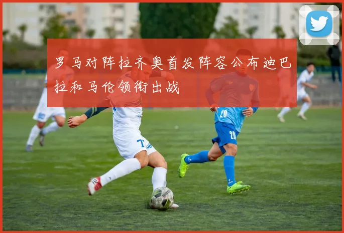 罗马对阵拉齐奥首发阵容公布迪巴拉和马伦领衔出战