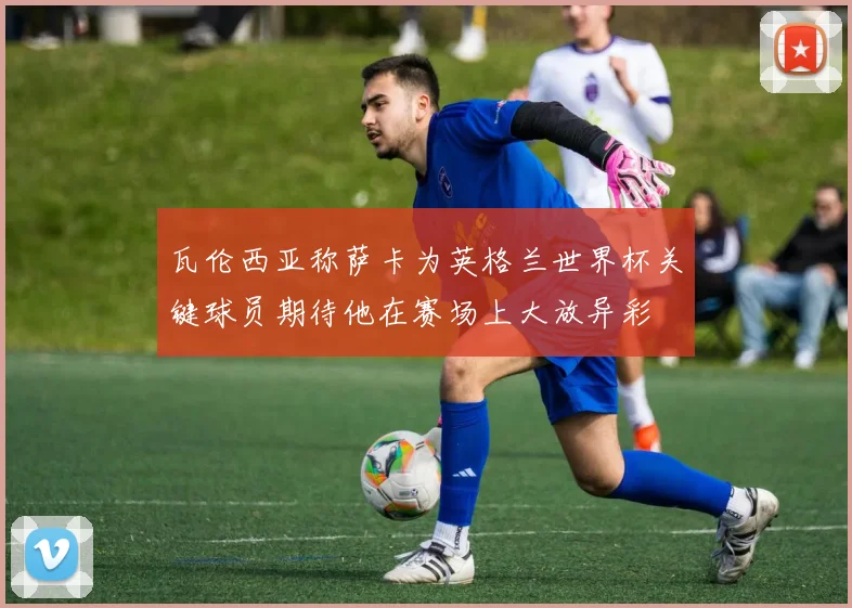 瓦伦西亚称萨卡为英格兰世界杯关键球员期待他在赛场上大放异彩