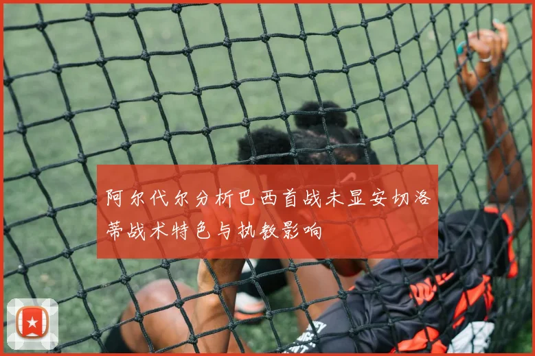 阿尔代尔分析巴西首战未显安切洛蒂战术特色与执教影响