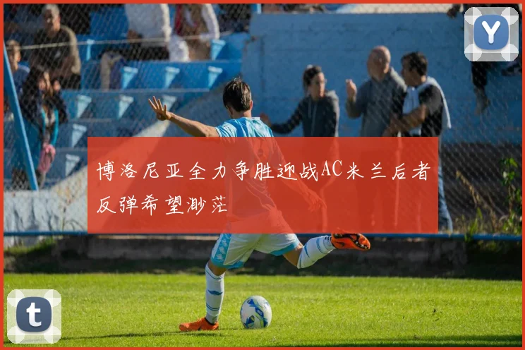 博洛尼亚全力争胜迎战AC米兰后者反弹希望渺茫