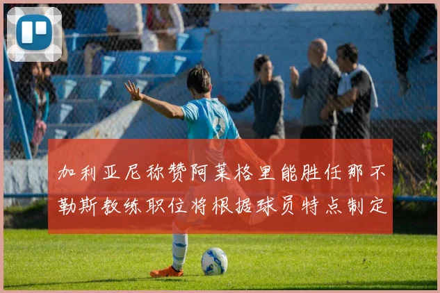 加利亚尼称赞阿莱格里能胜任那不勒斯教练职位将根据球员特点制定战术