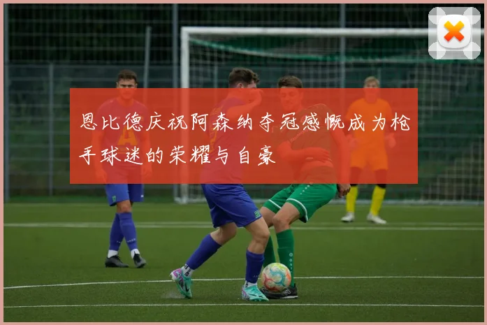 恩比德庆祝阿森纳夺冠感慨成为枪手球迷的荣耀与自豪