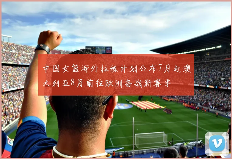 中国女篮海外拉练计划公布7月赴澳大利亚8月前往欧洲备战新赛季