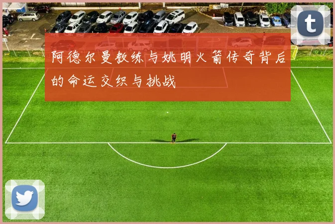 阿德尔曼教练与姚明火箭传奇背后的命运交织与挑战
