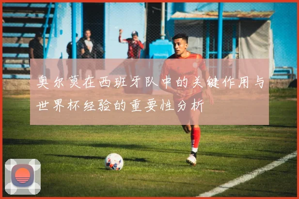 奥尔莫在西班牙队中的关键作用与世界杯经验的重要性分析