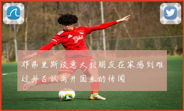 邓弗里斯谈意大利朋友在家感到难过并否认离开国米的传闻