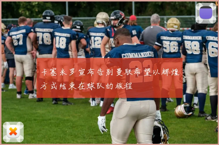 卡塞米罗宣布告别曼联希望以辉煌方式结束在球队的旅程