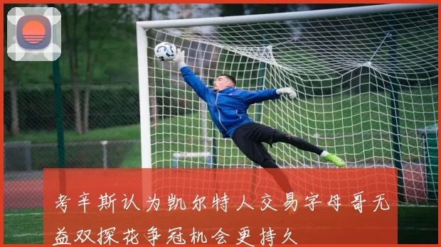 考辛斯认为凯尔特人交易字母哥无益双探花争冠机会更持久