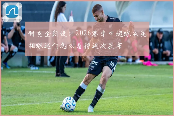 耐克全新设计2026赛季中超球衣亮相球迷们怎么看待这次发布