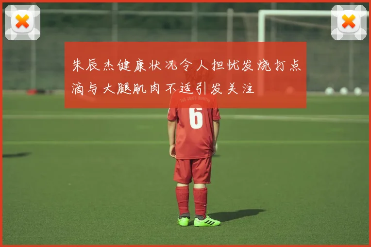朱辰杰健康状况令人担忧发烧打点滴与大腿肌肉不适引发关注