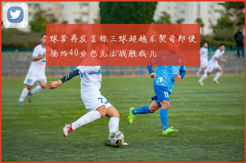 球爹再发言称三球超越东契奇即使场均40分也无法战胜我儿